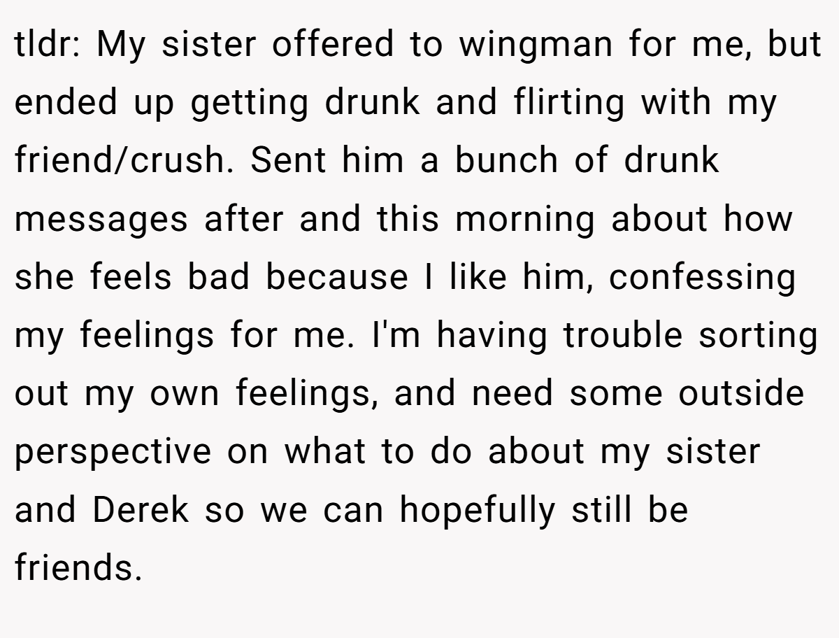 tldr: My sister offered to wingman for me, but ended up getting drunk and flirting with my friend/crush. Sent him a bunch of drunk messages after and this morning about how she feels bad because I like him, confessing my feelings for me. I'm having trouble sorting out my own feelings, and need some outside perspective on what to do about my sister and Derek so we can hopefully still be friends.