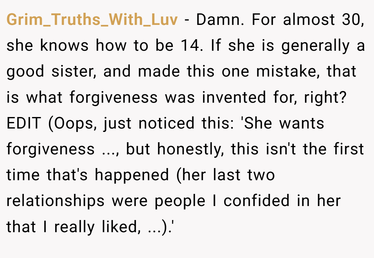 Grim_Truths_With_Luv − Damn. For almost 30, she knows how to be 14. If she is generally a good sister, and made this one mistake, that is what forgiveness was invented for, right? EDIT (Oops, just noticed this: 'She wants forgiveness ..., but honestly, this isn't the first time that's happened (her last two relationships were people I confided in her that I really liked, ...).'