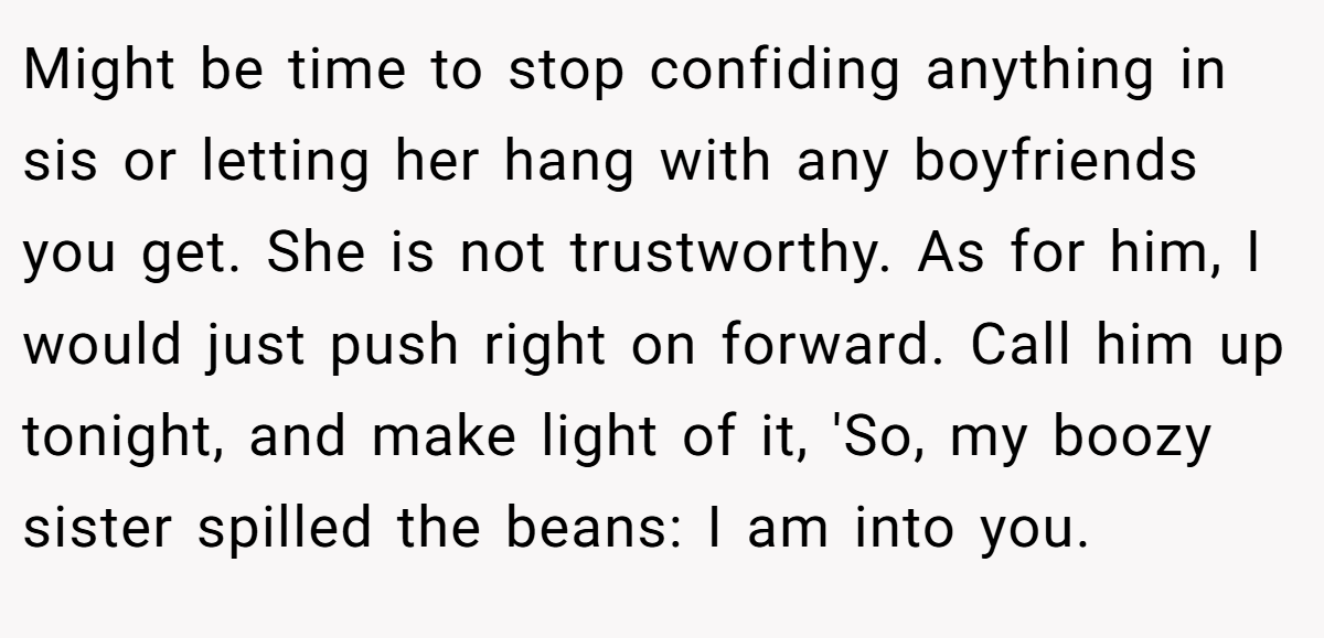 Might be time to stop confiding anything in sis or letting her hang with any boyfriends you get. She is not trustworthy. As for him, I would just push right on forward. Call him up tonight, and make light of it, 'So, my boozy sister spilled the beans: I am into you.