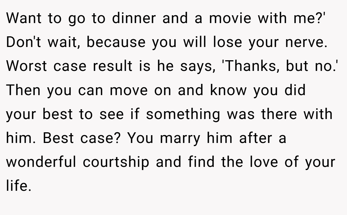 Want to go to dinner and a movie with me?' Don't wait, because you will lose your nerve. Worst case result is he says, 'Thanks, but no.' Then you can move on and know you did your best to see if something was there with him. Best case? You marry him after a wonderful courtship and find the love of your life.