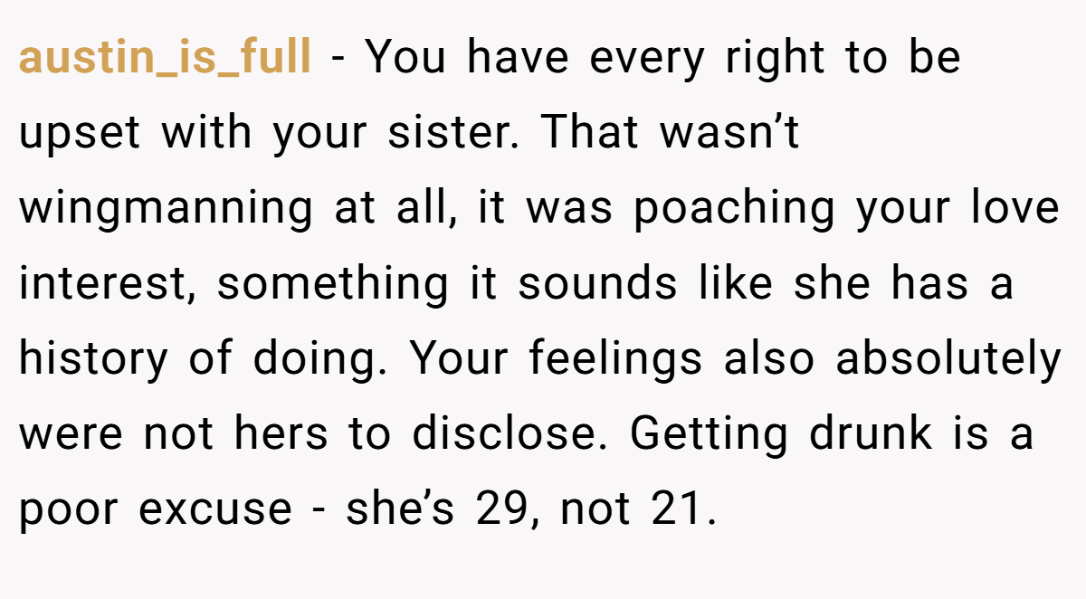 austin_is_full − You have every right to be upset with your sister. That wasn’t wingmanning at all, it was poaching your love interest, something it sounds like she has a history of doing. Your feelings also absolutely were not hers to disclose. Getting drunk is a poor excuse - she’s 29, not 21.