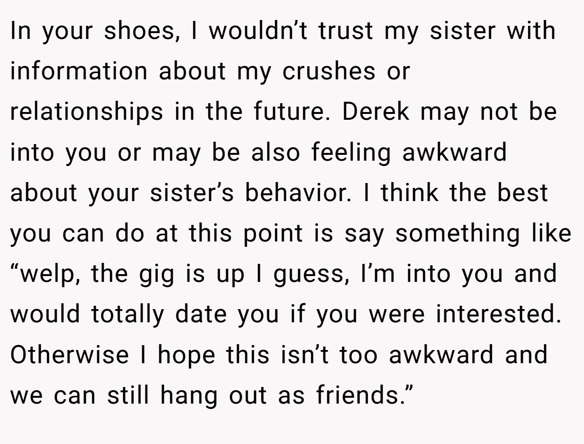 In your shoes, I wouldn’t trust my sister with information about my crushes or relationships in the future. Derek may not be into you or may be also feeling awkward about your sister’s behavior. I think the best you can do at this point is say something like “welp, the gig is up I guess, I’m into you and would totally date you if you were interested. Otherwise I hope this isn’t too awkward and we can still hang out as friends.”
