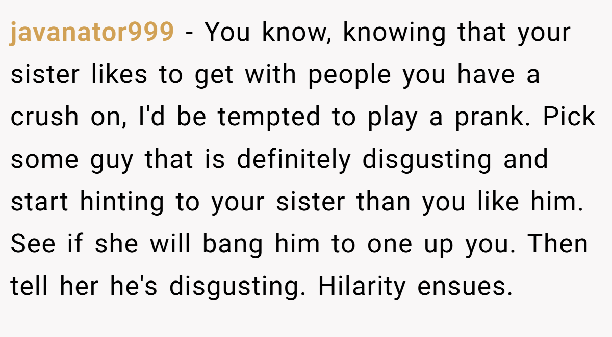 javanator999 − You know, knowing that your sister likes to get with people you have a crush on, I'd be tempted to play a prank. Pick some guy that is definitely disgusting and start hinting to your sister than you like him. See if she will bang him to one up you. Then tell her he's disgusting. Hilarity ensues.