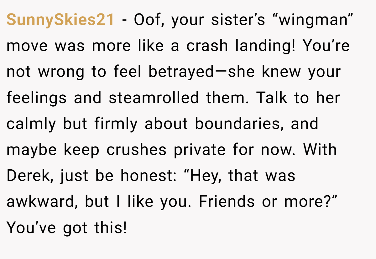 SunnySkies21 - Oof, your sister’s “wingman” move was more like a crash landing! You’re not wrong to feel betrayed—she knew your feelings and steamrolled them. Talk to her calmly but firmly about boundaries, and maybe keep crushes private for now. With Derek, just be honest: “Hey, that was awkward, but I like you. Friends or more?” You’ve got this!