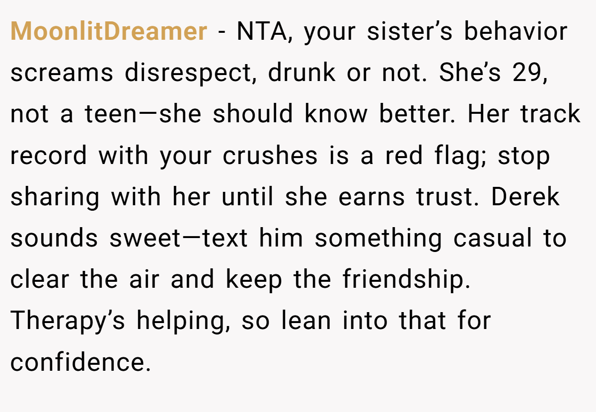 MoonlitDreamer - NTA, your sister’s behavior screams disrespect, drunk or not. She’s 29, not a teen—she should know better. Her track record with your crushes is a red flag; stop sharing with her until she earns trust. Derek sounds sweet—text him something casual to clear the air and keep the friendship. Therapy’s helping, so lean into that for confidence.