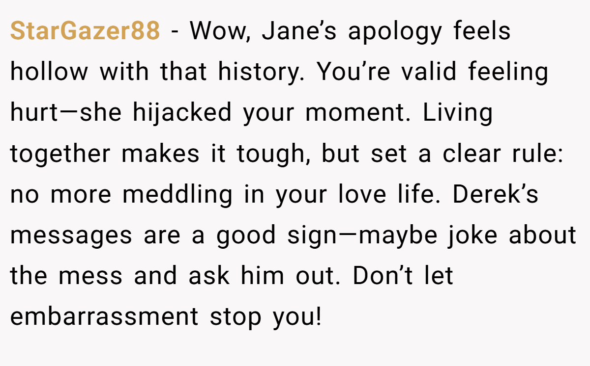 StarGazer88 - Wow, Jane’s apology feels hollow with that history. You’re valid feeling hurt—she hijacked your moment. Living together makes it tough, but set a clear rule: no more meddling in your love life. Derek’s messages are a good sign—maybe joke about the mess and ask him out. Don’t let embarrassment stop you!