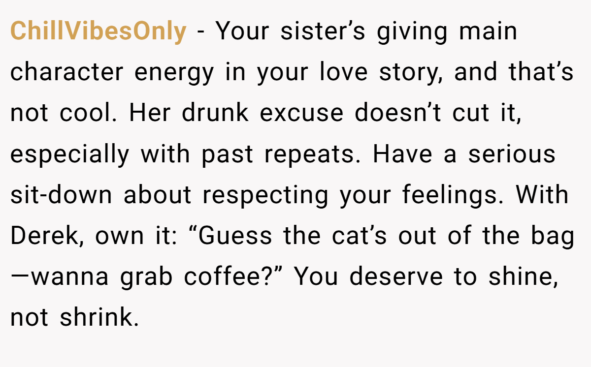 ChillVibesOnly - Your sister’s giving main character energy in your love story, and that’s not cool. Her drunk excuse doesn’t cut it, especially with past repeats. Have a serious sit-down about respecting your feelings. With Derek, own it: “Guess the cat’s out of the bag—wanna grab coffee?” You deserve to shine, not shrink.