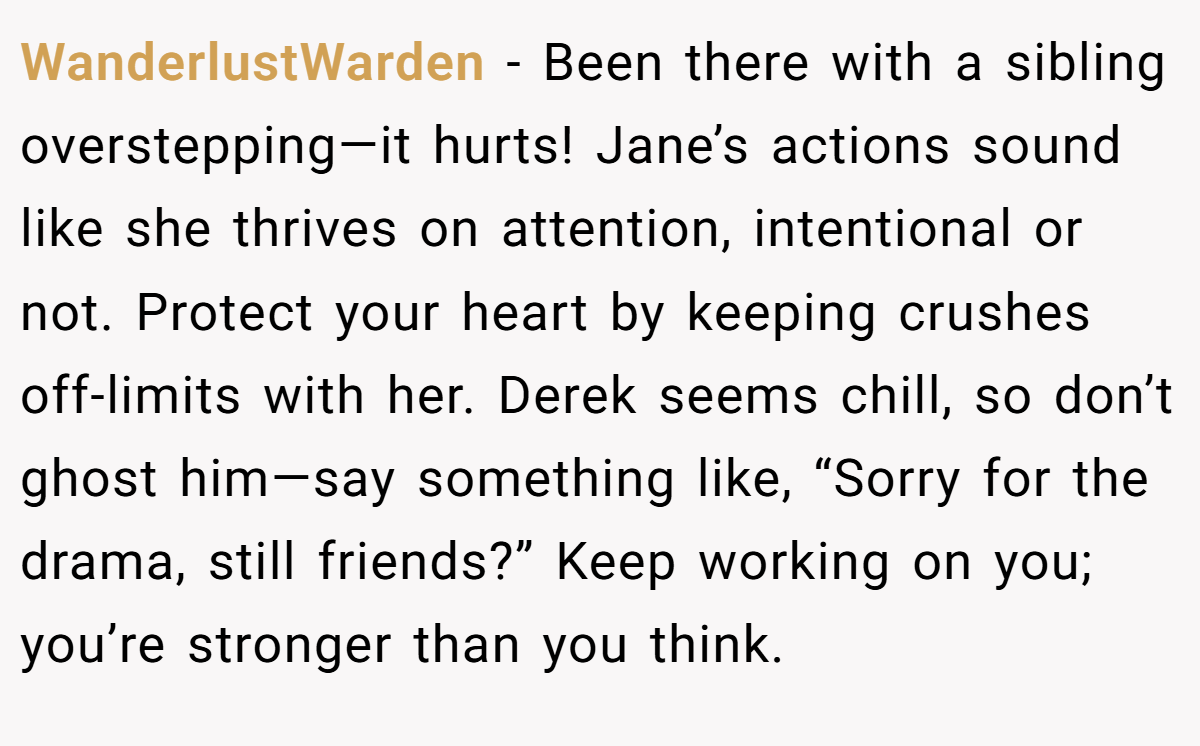 WanderlustWarden - Been there with a sibling overstepping—it hurts! Jane’s actions sound like she thrives on attention, intentional or not. Protect your heart by keeping crushes off-limits with her. Derek seems chill, so don’t ghost him—say something like, “Sorry for the drama, still friends?” Keep working on you; you’re stronger than you think.