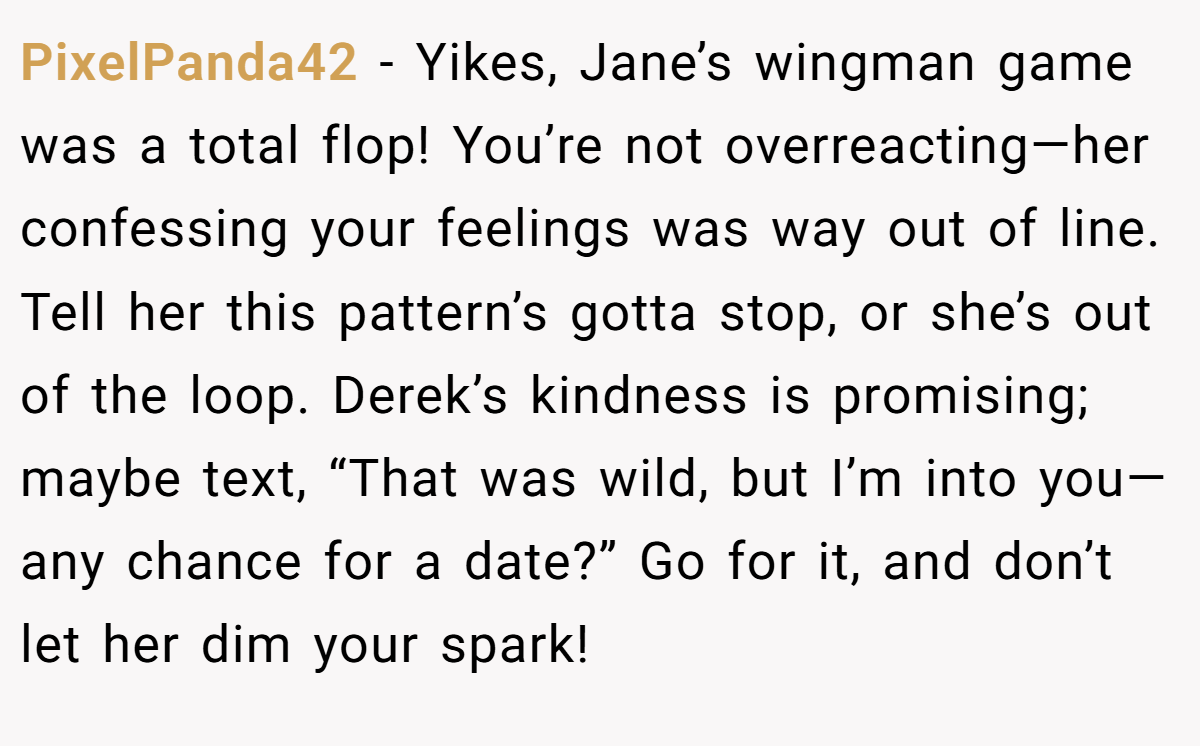 PixelPanda42 - Yikes, Jane’s wingman game was a total flop! You’re not overreacting—her confessing your feelings was way out of line. Tell her this pattern’s gotta stop, or she’s out of the loop. Derek’s kindness is promising; maybe text, “That was wild, but I’m into you—any chance for a date?” Go for it, and don’t let her dim your spark!