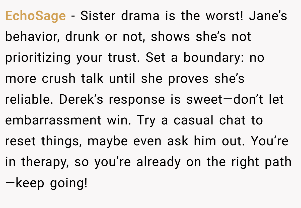 EchoSage - Sister drama is the worst! Jane’s behavior, drunk or not, shows she’s not prioritizing your trust. Set a boundary: no more crush talk until she proves she’s reliable. Derek’s response is sweet—don’t let embarrassment win. Try a casual chat to reset things, maybe even ask him out. You’re in therapy, so you’re already on the right path—keep going!
