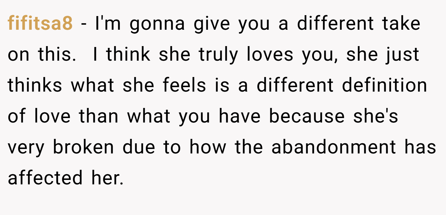 fifitsa8 − I'm gonna give you a different take on this.  I think she truly loves you, she just thinks what she feels is a different definition of love than what you have because she's very broken due to how the abandonment has affected her.