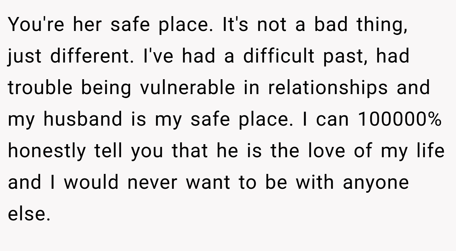 You're her safe place. It's not a bad thing, just different. I've had a difficult past, had trouble being vulnerable in relationships and my husband is my safe place. I can 100000% honestly tell you that he is the love of my life and I would never want to be with anyone else.