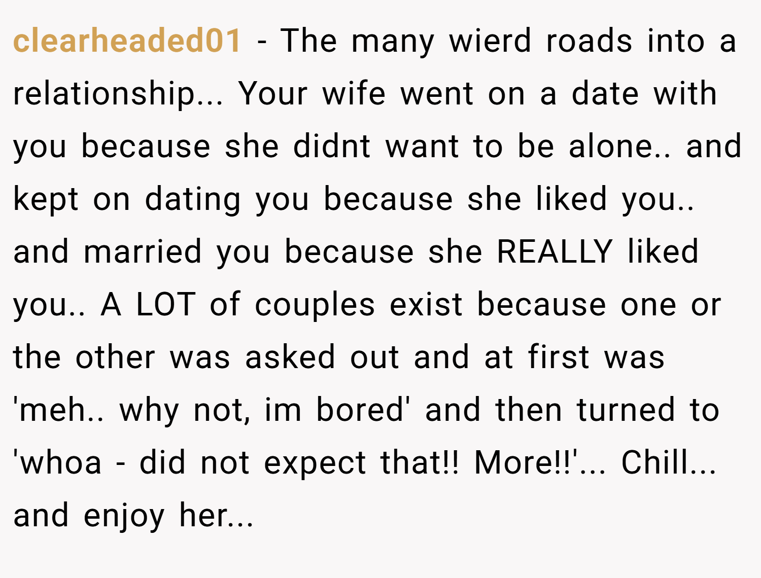 clearheaded01 − The many wierd roads into a relationship... Your wife went on a date with you because she didnt want to be alone.. and kept on dating you because she liked you.. and married you because she REALLY liked you.. A LOT of couples exist because one or the other was asked out and at first was 'meh.. why not, im bored' and then turned to 'whoa - did not expect that!! More!!'... Chill... and enjoy her...