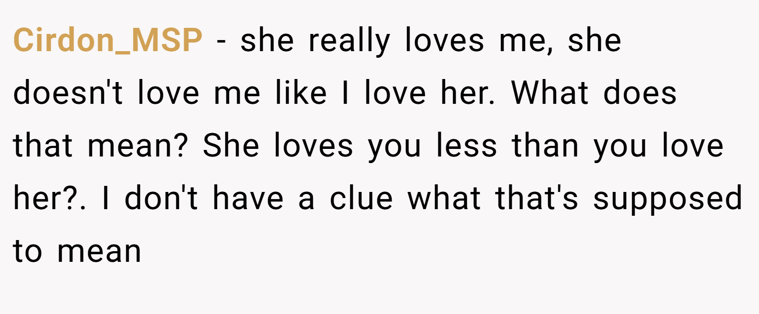 Cirdon_MSP − she really loves me, she doesn't love me like I love her. What does that mean? She loves you less than you love her?. I don't have a clue what that's supposed to mean