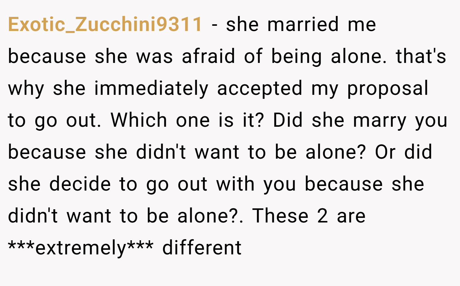 Exotic_Zucchini9311 − she married me because she was afraid of being alone. that's why she immediately accepted my proposal to go out. Which one is it? Did she marry you because she didn't want to be alone? Or did she decide to go out with you because she didn't want to be alone?. These 2 are ***extremely*** different