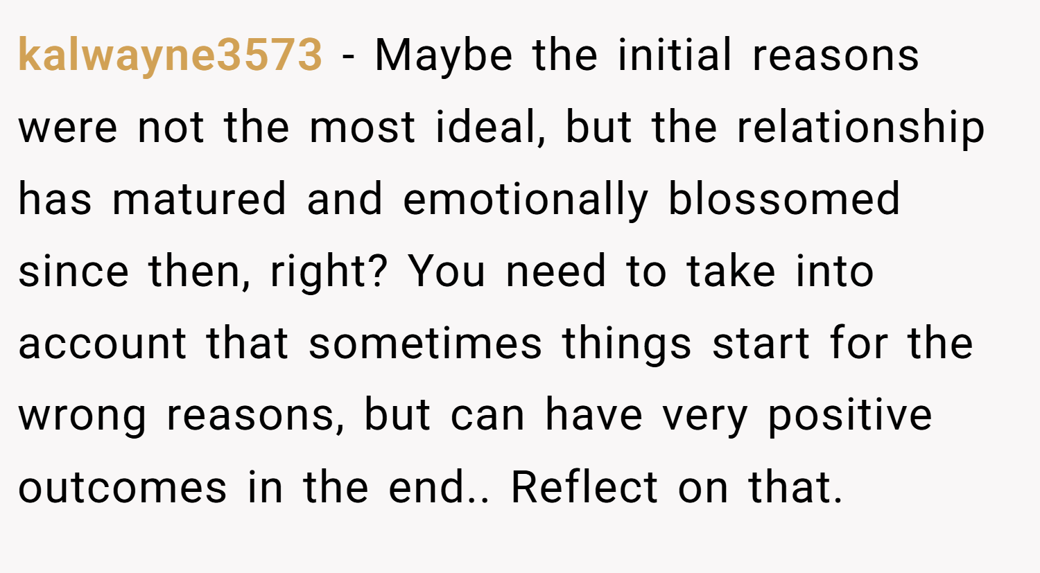 kalwayne3573 − Maybe the initial reasons were not the most ideal, but the relationship has matured and emotionally blossomed since then, right? You need to take into account that sometimes things start for the wrong reasons, but can have very positive outcomes in the end.. Reflect on that.