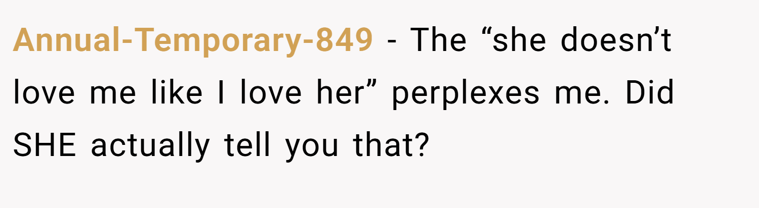 Annual-Temporary-849 − The “she doesn’t love me like I love her” perplexes me. Did SHE actually tell you that?