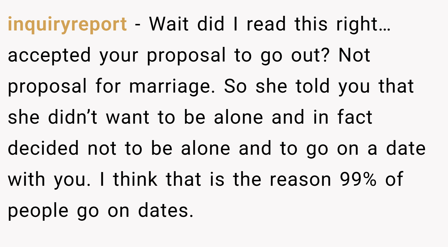 inquiryreport − Wait did I read this right… accepted your proposal to go out? Not proposal for marriage. So she told you that she didn’t want to be alone and in fact decided not to be alone and to go on a date with you. I think that is the reason 99% of people go on dates.