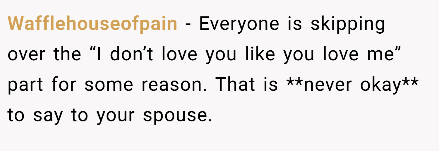 Wafflehouseofpain − Everyone is skipping over the “I don’t love you like you love me” part for some reason. That is **never okay** to say to your spouse.