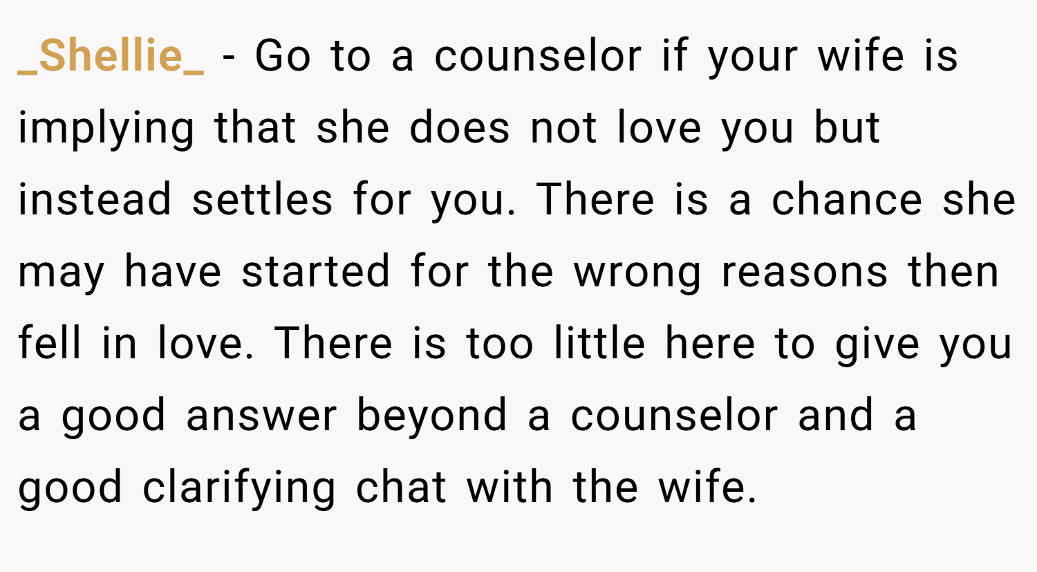 _Shellie_ − Go to a counselor if your wife is implying that she does not love you but instead settles for you. There is a chance she may have started for the wrong reasons then fell in love. There is too little here to give you a good answer beyond a counselor and a good clarifying chat with the wife.