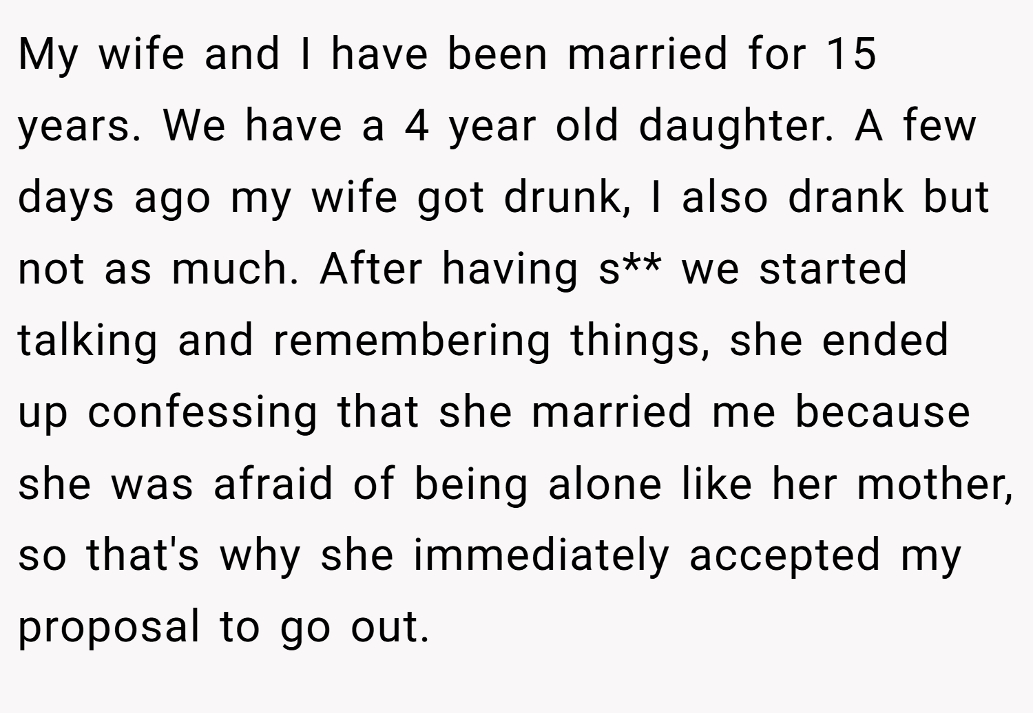 My wife and I have been married for 15 years. We have a 4 year old daughter. A few days ago my wife got drunk, I also drank but not as much. After having s** we started talking and remembering things, she ended up confessing that she married me because she was afraid of being alone like her mother, so that's why she immediately accepted my proposal to go out.