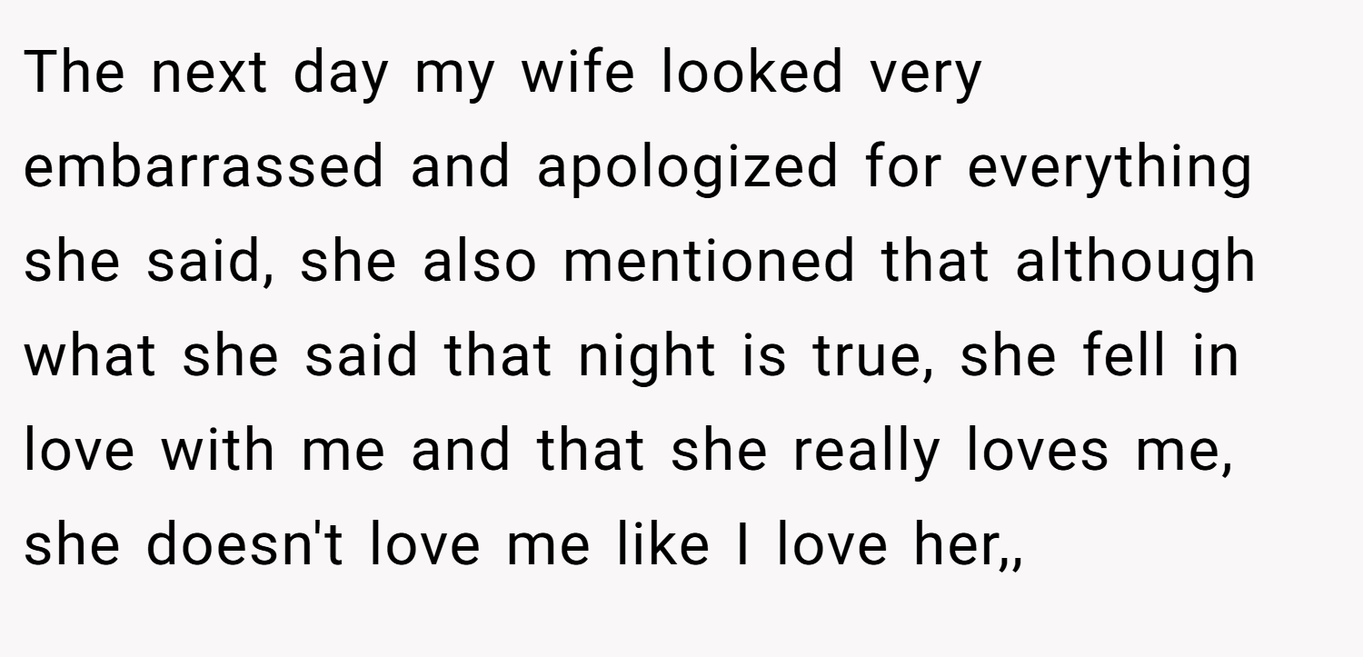 The next day my wife looked very embarrassed and apologized for everything she said, she also mentioned that although what she said that night is true, she fell in love with me and that she really loves me, she doesn't love me like I love her,,