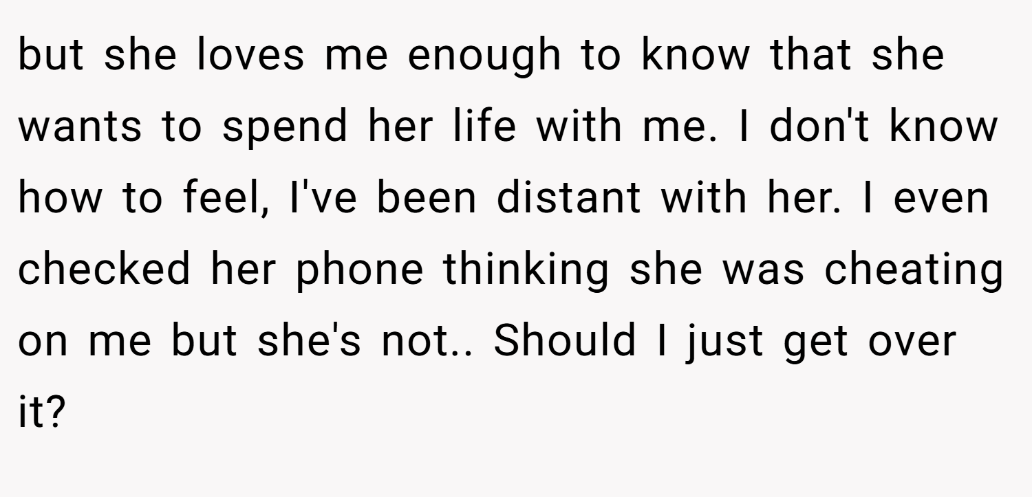 but she loves me enough to know that she wants to spend her life with me. I don't know how to feel, I've been distant with her. I even checked her phone thinking she was cheating on me but she's not.. Should I just get over it?