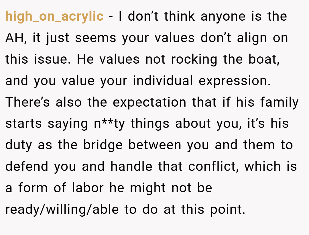 high_on_acrylic − I don’t think anyone is the AH, it just seems your values don’t align on this issue. He values not rocking the boat, and you value your individual expression. There’s also the expectation that if his family starts saying n**ty things about you, it’s his duty as the bridge between you and them to defend you and handle that conflict, which is a form of labor he might not be ready/willing/able to do at this point.