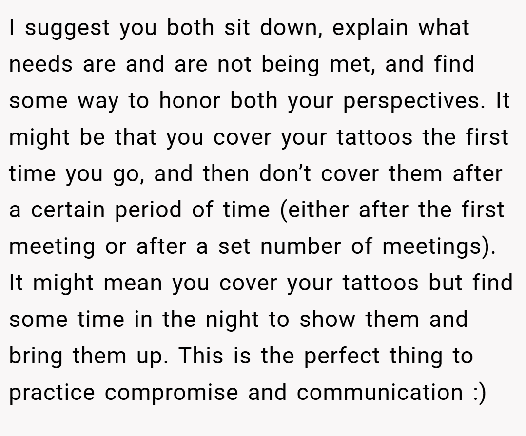 I suggest you both sit down, explain what needs are and are not being met, and find some way to honor both your perspectives. It might be that you cover your tattoos the first time you go, and then don’t cover them after a certain period of time (either after the first meeting or after a set number of meetings). It might mean you cover your tattoos but find some time in the night to show them and bring them up. This is the perfect thing to practice compromise and communication :)