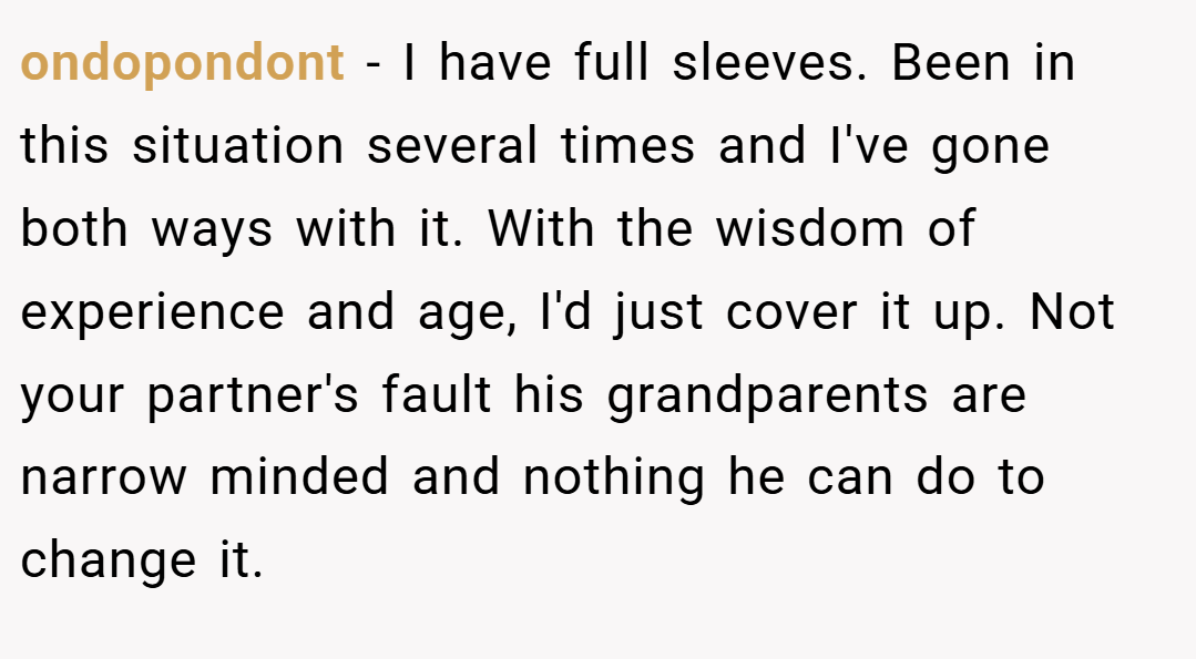 ondopondont − I have full sleeves. Been in this situation several times and I've gone both ways with it. With the wisdom of experience and age, I'd just cover it up. Not your partner's fault his grandparents are narrow minded and nothing he can do to change it.