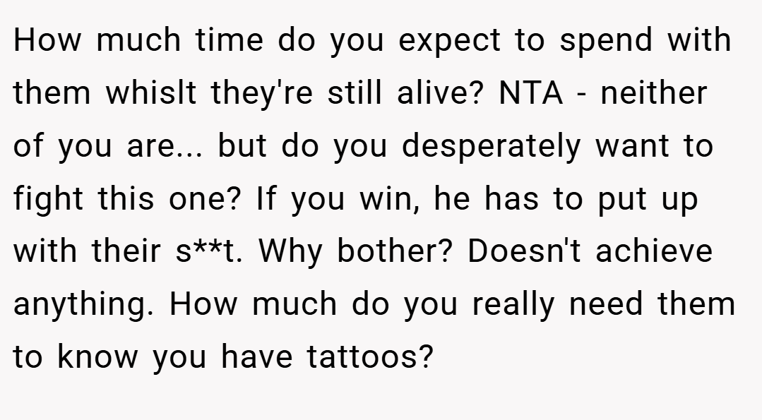 How much time do you expect to spend with them whislt they're still alive? NTA - neither of you are... but do you desperately want to fight this one? If you win, he has to put up with their s**t. Why bother? Doesn't achieve anything. How much do you really need them to know you have tattoos?