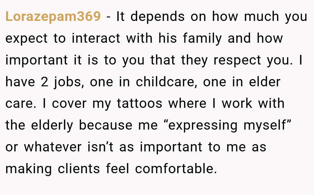 Lorazepam369 − It depends on how much you expect to interact with his family and how important it is to you that they respect you. I have 2 jobs, one in childcare, one in elder care. I cover my tattoos where I work with the elderly because me “expressing myself” or whatever isn’t as important to me as making clients feel comfortable.