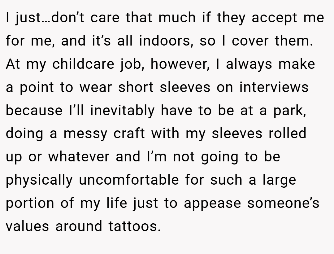 I just…don’t care that much if they accept me for me, and it’s all indoors, so I cover them. At my childcare job, however, I always make a point to wear short sleeves on interviews because I’ll inevitably have to be at a park, doing a messy craft with my sleeves rolled up or whatever and I’m not going to be physically uncomfortable for such a large portion of my life just to appease someone’s values around tattoos.