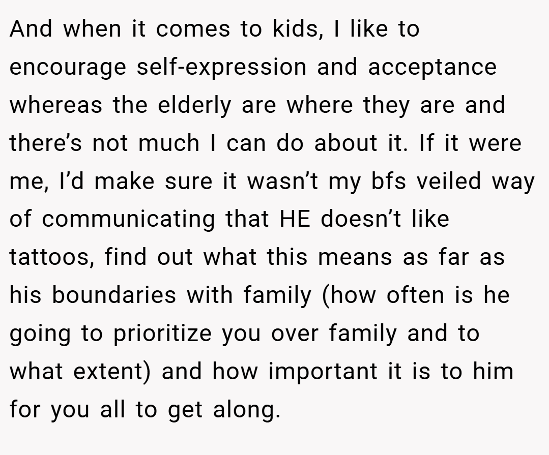 And when it comes to kids, I like to encourage self-expression and acceptance whereas the elderly are where they are and there’s not much I can do about it. If it were me, I’d make sure it wasn’t my bfs veiled way of communicating that HE doesn’t like tattoos, find out what this means as far as his boundaries with family (how often is he going to prioritize you over family and to what extent) and how important it is to him for you all to get along.