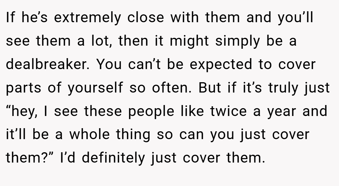 If he’s extremely close with them and you’ll see them a lot, then it might simply be a dealbreaker. You can’t be expected to cover parts of yourself so often. But if it’s truly just “hey, I see these people like twice a year and it’ll be a whole thing so can you just cover them?” I’d definitely just cover them.