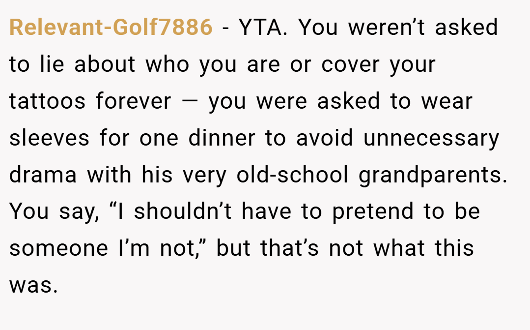 Relevant-Golf7886 − YTA. You weren’t asked to lie about who you are or cover your tattoos forever — you were asked to wear sleeves for one dinner to avoid unnecessary drama with his very old-school grandparents. You say, “I shouldn’t have to pretend to be someone I’m not,” but that’s not what this was.