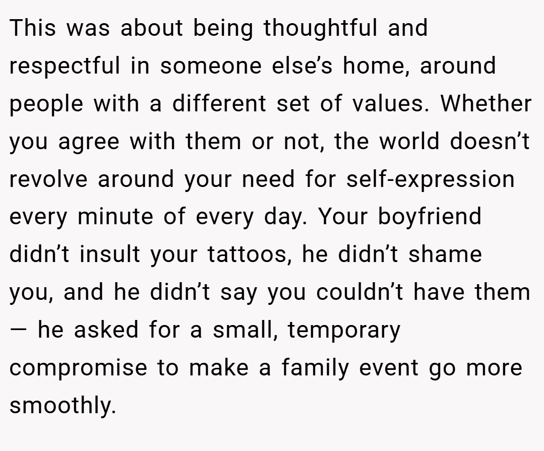 This was about being thoughtful and respectful in someone else’s home, around people with a different set of values. Whether you agree with them or not, the world doesn’t revolve around your need for self-expression every minute of every day. Your boyfriend didn’t insult your tattoos, he didn’t shame you, and he didn’t say you couldn’t have them — he asked for a small, temporary compromise to make a family event go more smoothly.