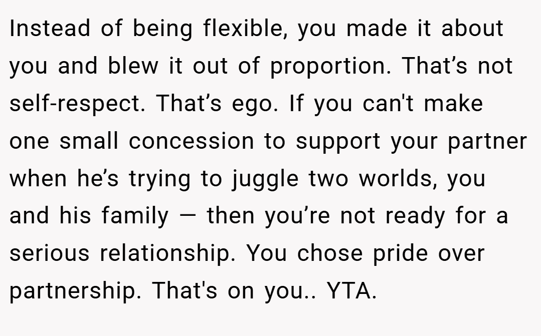 Instead of being flexible, you made it about you and blew it out of proportion. That’s not self-respect. That’s ego. If you can't make one small concession to support your partner when he’s trying to juggle two worlds, you and his family — then you’re not ready for a serious relationship. You chose pride over partnership. That's on you.. YTA.