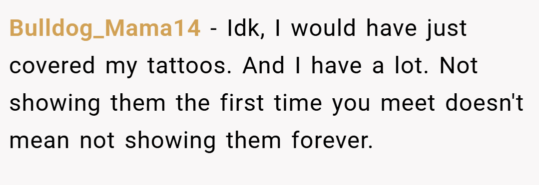 Bulldog_Mama14 − Idk, I would have just covered my tattoos. And I have a lot. Not showing them the first time you meet doesn't mean not showing them forever.