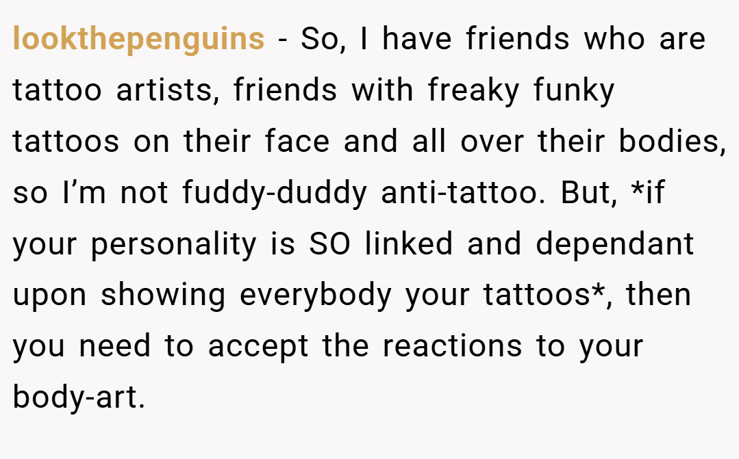 lookthepenguins − So, I have friends who are tattoo artists, friends with freaky funky tattoos on their face and all over their bodies, so I’m not fuddy-duddy anti-tattoo. But, *if your personality is SO linked and dependant upon showing everybody your tattoos*, then you need to accept the reactions to your body-art.