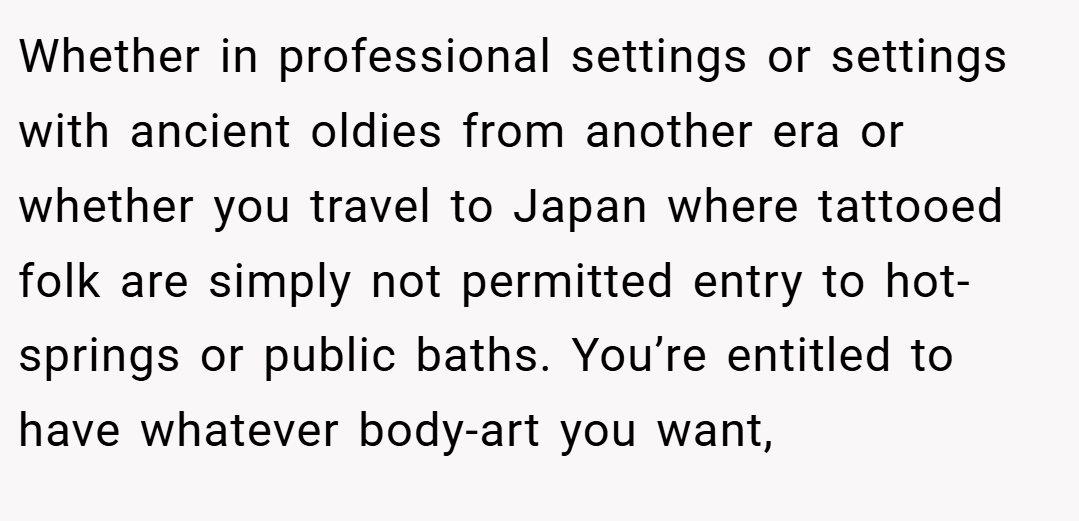 Whether in professional settings or settings with ancient oldies from another era or whether you travel to Japan where tattooed folk are simply not permitted entry to hot-springs or public baths. You’re entitled to have whatever body-art you want,