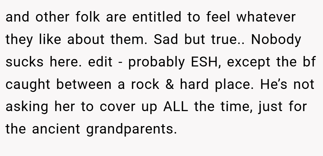 and other folk are entitled to feel whatever they like about them. Sad but true.. Nobody sucks here. edit - probably ESH, except the bf caught between a rock & hard place. He’s not asking her to cover up ALL the time, just for the ancient grandparents.
