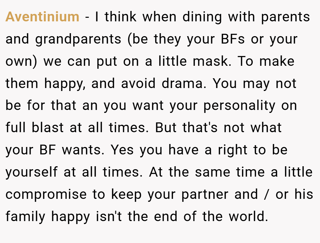 Aventinium − I think when dining with parents and grandparents (be they your BFs or your own) we can put on a little mask. To make them happy, and avoid drama. You may not be for that an you want your personality on full blast at all times. But that's not what your BF wants. Yes you have a right to be yourself at all times. At the same time a little compromise to keep your partner and / or his family happy isn't the end of the world.