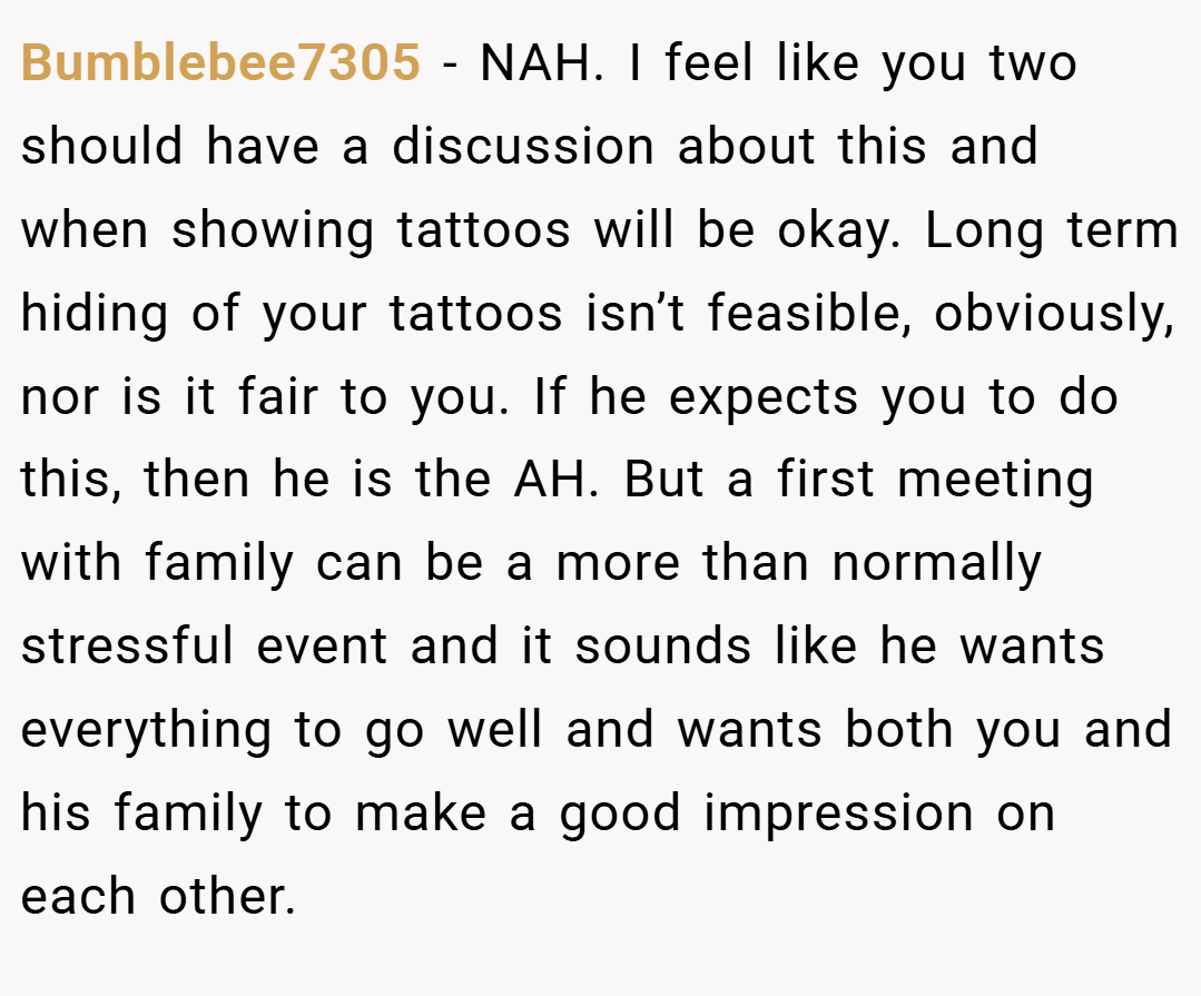 Bumblebee7305 − NAH. I feel like you two should have a discussion about this and when showing tattoos will be okay. Long term hiding of your tattoos isn’t feasible, obviously, nor is it fair to you. If he expects you to do this, then he is the AH. But a first meeting with family can be a more than normally stressful event and it sounds like he wants everything to go well and wants both you and his family to make a good impression on each other.