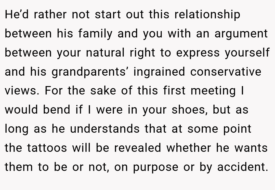 He’d rather not start out this relationship between his family and you with an argument between your natural right to express yourself and his grandparents’ ingrained conservative views. For the sake of this first meeting I would bend if I were in your shoes, but as long as he understands that at some point the tattoos will be revealed whether he wants them to be or not, on purpose or by accident.