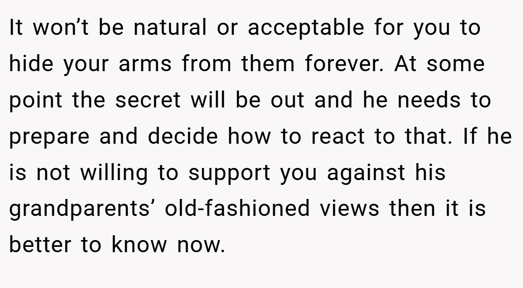 It won’t be natural or acceptable for you to hide your arms from them forever. At some point the secret will be out and he needs to prepare and decide how to react to that. If he is not willing to support you against his grandparents’ old-fashioned views then it is better to know now.