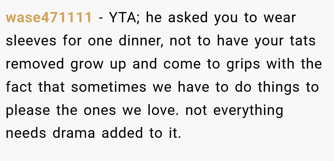 wase471111 − YTA; he asked you to wear sleeves for one dinner, not to have your tats removed grow up and come to grips with the fact that sometimes we have to do things to please the ones we love. not everything needs drama added to it.
