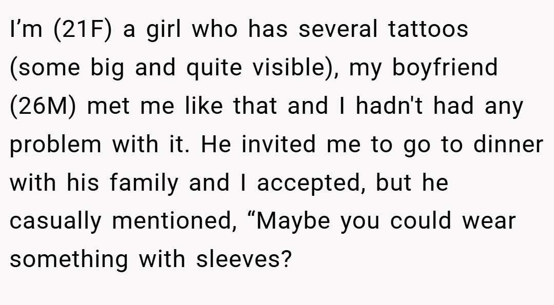 I’m (21F) a girl who has several tattoos (some big and quite visible), my boyfriend (26M) met me like that and I hadn't had any problem with it. He invited me to go to dinner with his family and I accepted, but he casually mentioned, “Maybe you could wear something with sleeves?