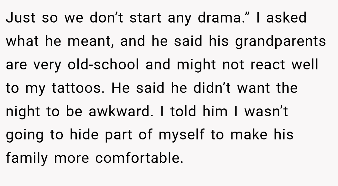 Just so we don’t start any drama.” I asked what he meant, and he said his grandparents are very old-school and might not react well to my tattoos. He said he didn’t want the night to be awkward. I told him I wasn’t going to hide part of myself to make his family more comfortable.
