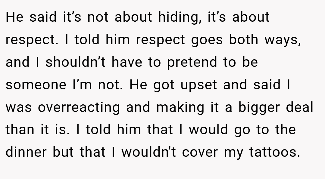 He said it’s not about hiding, it’s about respect. I told him respect goes both ways, and I shouldn’t have to pretend to be someone I’m not. He got upset and said I was overreacting and making it a bigger deal than it is. I told him that I would go to the dinner but that I wouldn't cover my tattoos.
